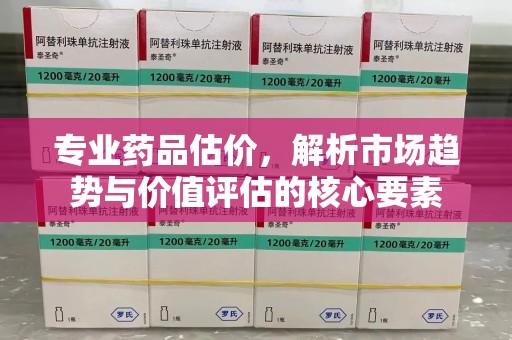 大连专业药品估价，解析市场趋势与价值评估的核心要素