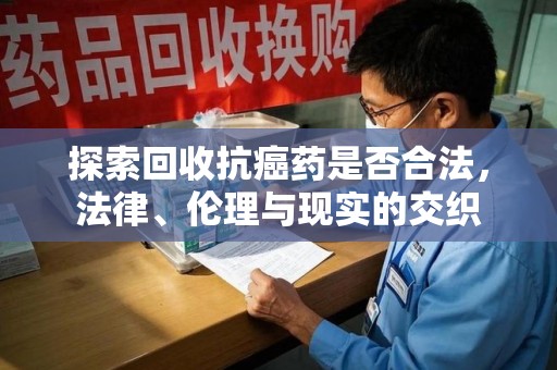 大连探索回收抗癌药是否合法，法律、伦理与现实的交织