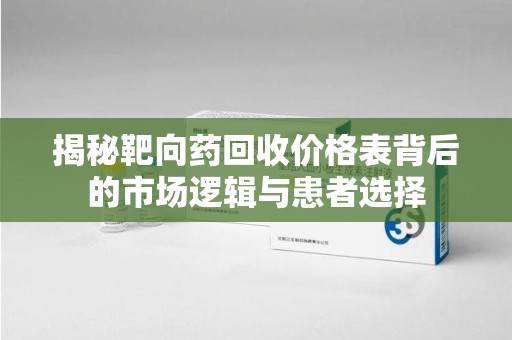 大连揭秘靶向药回收价格表背后的市场逻辑与患者选择