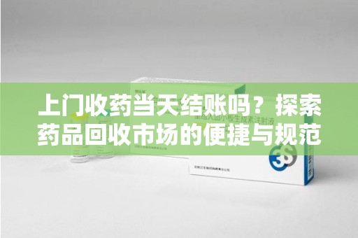 大连上门收药当天结账吗？探索药品回收市场的便捷与规范