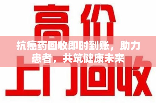 大连抗癌药回收即时到账，助力患者，共筑健康未来