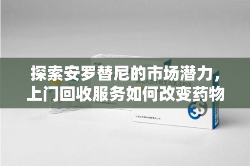 大连探索安罗替尼的市场潜力，上门回收服务如何改变药物流通生态