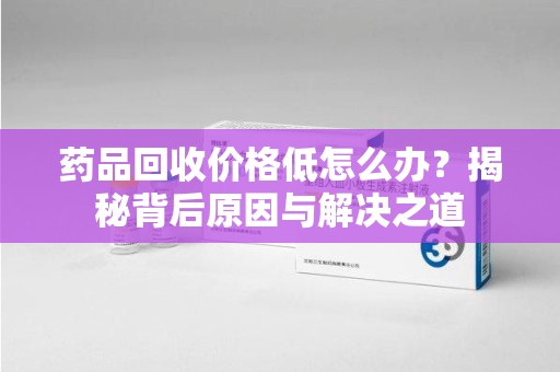 大连药品回收价格低怎么办？揭秘背后原因与解决之道
