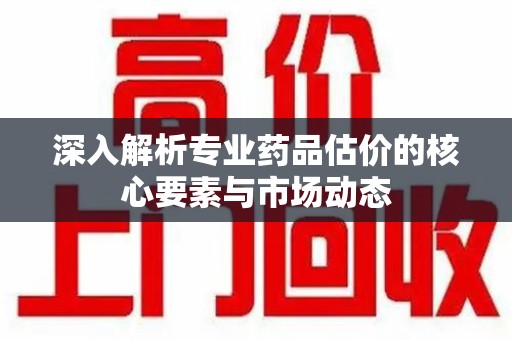 大连深入解析专业药品估价的核心要素与市场动态