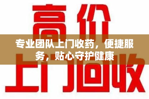 大连专业团队上门收药，便捷服务，贴心守护健康