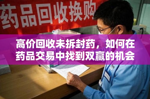 大连高价回收未拆封药，如何在药品交易中找到双赢的机会